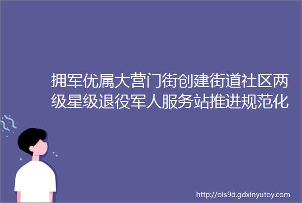 拥军优属大营门街创建街道社区两级星级退役军人服务站推进规范化建设