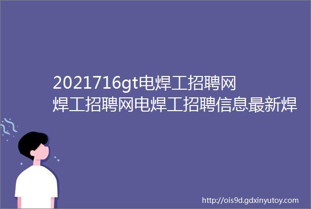 2021716gt电焊工招聘网焊工招聘网电焊工招聘信息最新焊工招聘汇电焊工招聘群电焊工找工作电焊工招聘网站